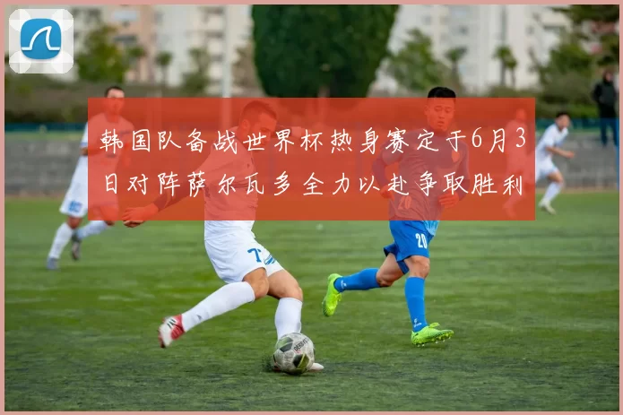 韩国队备战世界杯热身赛定于6月3日对阵萨尔瓦多全力以赴争取胜利