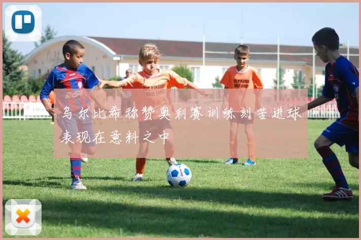 乌尔比希称赞奥利赛训练刻苦进球表现在意料之中