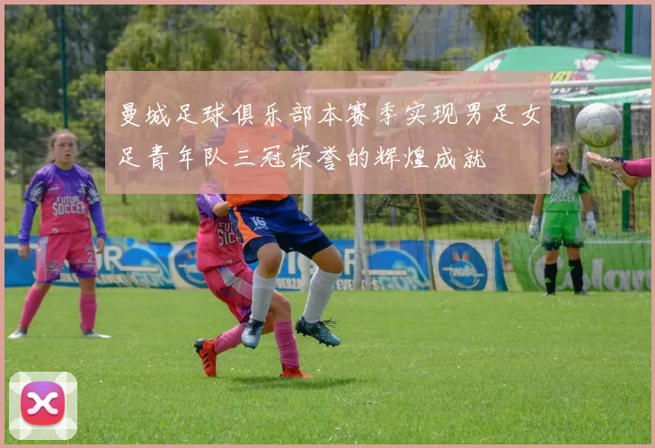 曼城足球俱乐部本赛季实现男足女足青年队三冠荣誉的辉煌成就