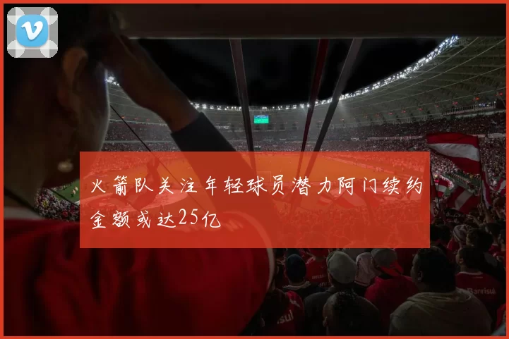 火箭队关注年轻球员潜力阿门续约金额或达25亿
