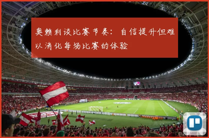 奥赖利谈比赛节奏：自信提升但难以消化每场比赛的体验