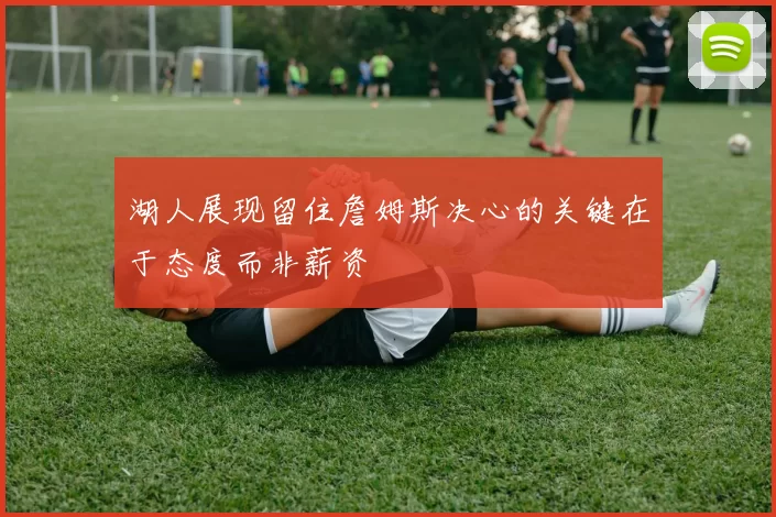 湖人展现留住詹姆斯决心的关键在于态度而非薪资