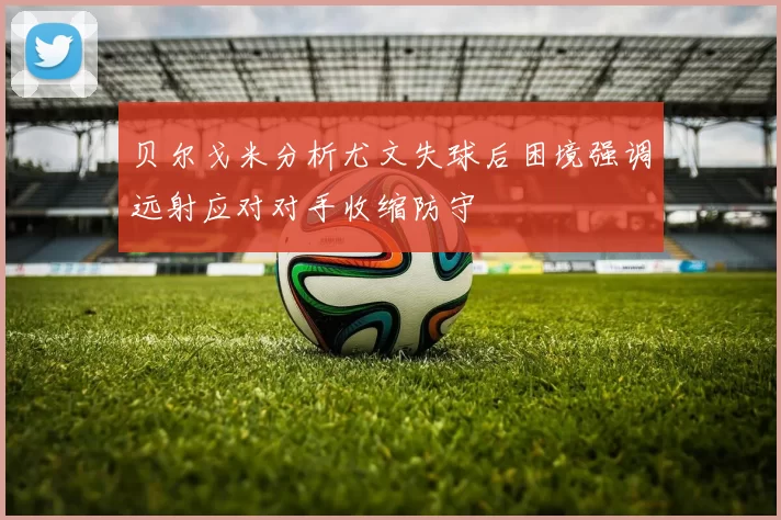 贝尔戈米分析尤文失球后困境强调远射应对对手收缩防守