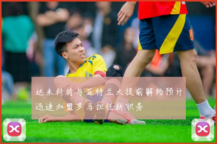 达米科将与亚特兰大提前解约预计迅速加盟罗马担任新职务