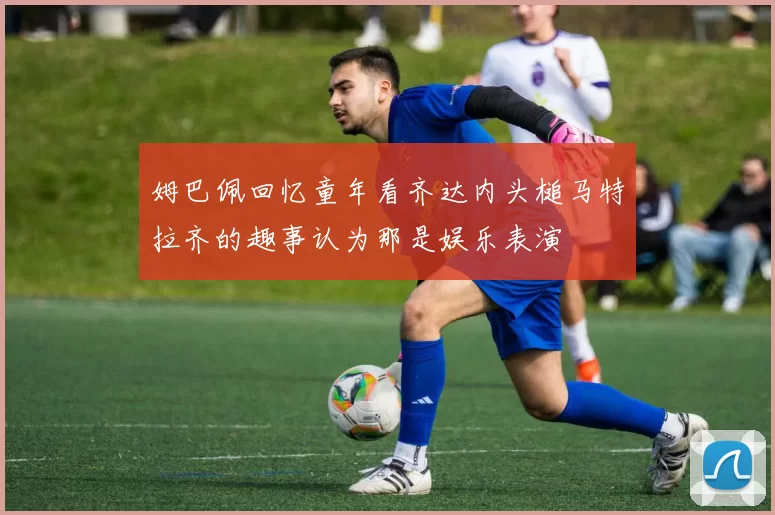 姆巴佩回忆童年看齐达内头槌马特拉齐的趣事认为那是娱乐表演