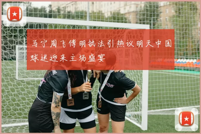 马宁周飞傅明执法引热议明天中国球迷迎来主场盛宴
